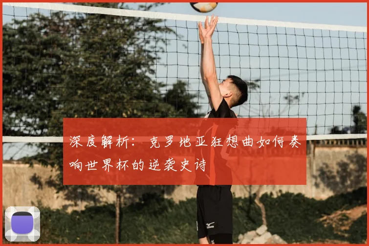 深度解析:克罗地亚狂想曲如何奏响世界杯的逆袭史诗