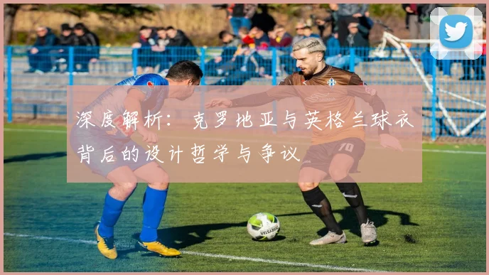 深度解析:克罗地亚与英格兰球衣背后的设计哲学与争议