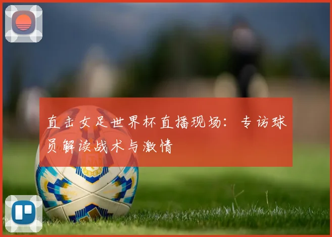 直击女足世界杯直播现场:专访球员解读战术与激情