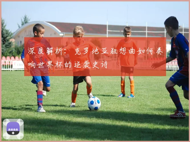 深度解析：克罗地亚狂想曲如何奏响世界杯的逆袭史诗