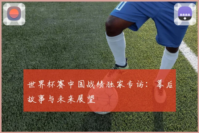 世界杯赛中国战绩独家专访：幕后故事与未来展望