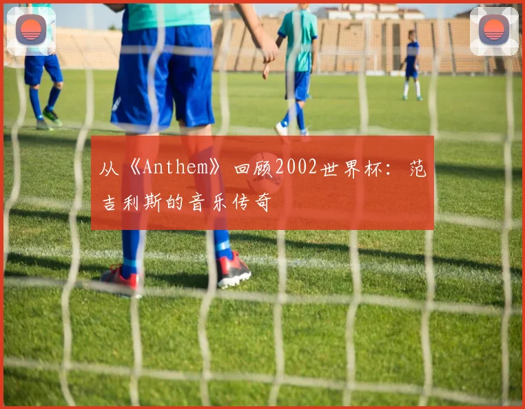 从《Anthem》回顾2002世界杯:范吉利斯的音乐传奇