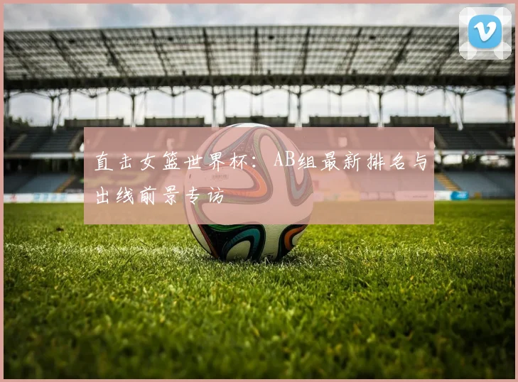 直击女篮世界杯：AB组最新排名与出线前景专访
